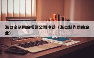 南昌海口定制网站搭建公司电话（海口制作网站企业）
