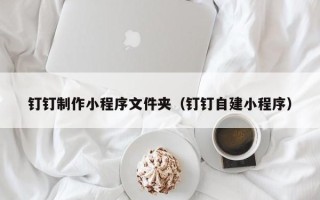 南昌钉钉制作小程序文件夹（钉钉自建小程序）