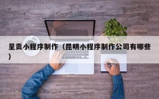 南昌呈贡小程序制作（昆明小程序制作公司有哪些）