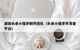 南昌湖南头条小程序制作团队（头条小程序开发者平台）