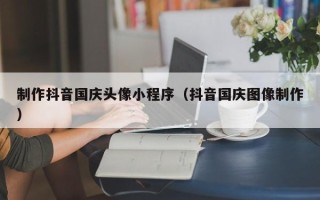 南昌制作抖音国庆头像小程序（抖音国庆图像制作）