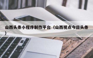 南昌山西头条小程序制作平台（山西视点今日头条）